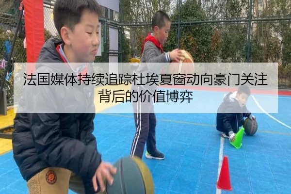 法国媒体持续追踪杜埃夏窗动向豪门关注背后的价值博弈